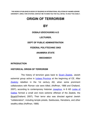 THIS WORK IS PUBLISHED IN BOOK OF READINGS IN INTERNATIONAL RELATIONS BY NNAMDI AZIKIWE
UNIVERSITY, AWKA. FOR CITATION, CONTACT ME TO SEND YOU THE FULL DETAIL TO HELP YOU EASILY.



                    ORIGIN OF TERRORISM

                                          BY
                           OGBAJI UDOCHUKWU A.O

                                     LECTURER,

                     DEPT OF PUBLIC ADMINISTRATION

                         FEDERAL POLYTECHNIC OKO

                                 ANAMBRA STATE

                                    08033486531

INTRODUCTION

HISTORICAL ORIGIN OF TERRORISM

             The history of terrorism goes back to Sicarii Zealots, Jewish
extremist group active in Iudaea Province at the beginning of CE. After
Zealotry rebellion in the 1st century AD, when some prominent
collaborators with Roman rule were killed, (Hoffman, 1988 and Chaliand,
2007), according to contemporary historian Josephus, in 6 AD Judas of
Galilee formed a small and more extreme offshoot of the Zealots, the
Sicarii(Chaliand, 2007). Their terror also was directed against Jewish
"collaborators", including temple priests, Sadducees, Herodians, and other
wealthy elites (Hoffman, 1988)
 