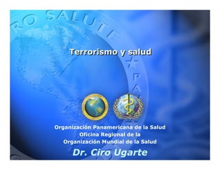 Terrorismo y salud




Organización Panamericana de la Salud
        Oficina Regional de la
   Organización Mundial de la Salud

      Dr. Ciro Ugarte
 
