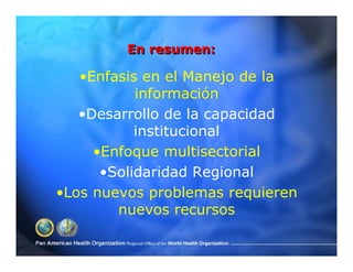 En resumen:

   •Enfasis en el Manejo de la
           información
   •Desarrollo de la capacidad
           institucional
     •Enfoque multisectorial
      •Solidaridad Regional
•Los nuevos problemas requieren
        nuevos recursos
 