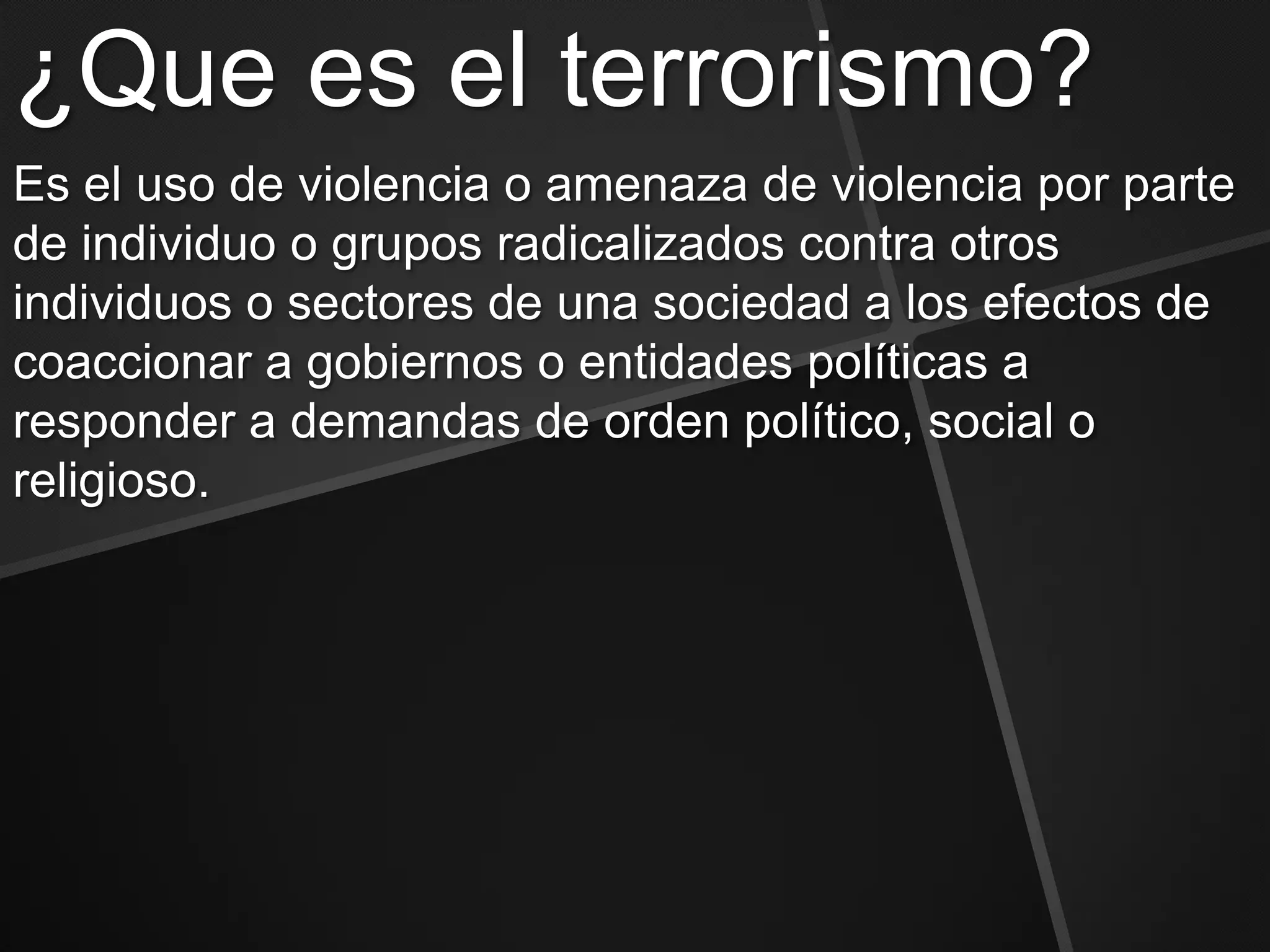 ¿Que es el terrorismo?
Es el uso de violencia o amenaza de violencia por parte
de individuo o grupos radicalizados contra otros
individuos o sectores de una sociedad a los efectos de
coaccionar a gobiernos o entidades políticas a
responder a demandas de orden político, social o
religioso.
 