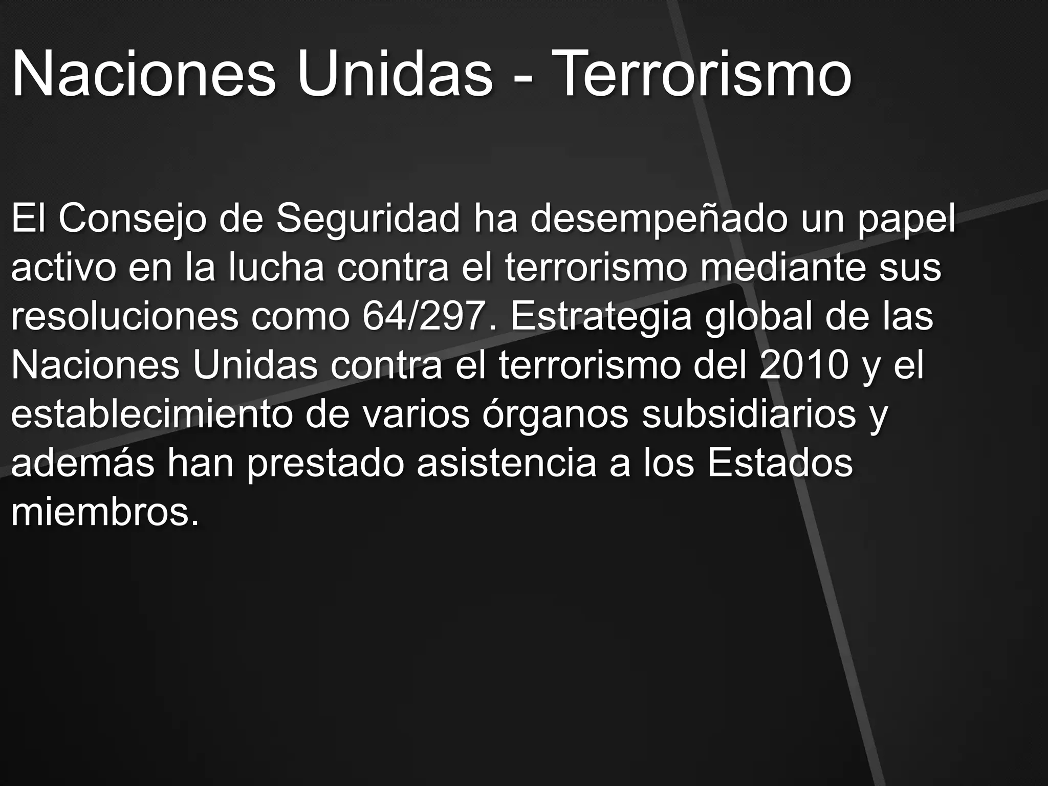 Naciones Unidas - Terrorismo

El Consejo de Seguridad ha desempeñado un papel
activo en la lucha contra el terrorismo mediante sus
resoluciones como 64/297. Estrategia global de las
Naciones Unidas contra el terrorismo del 2010 y el
establecimiento de varios órganos subsidiarios y
además han prestado asistencia a los Estados
miembros.
 