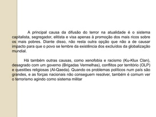 A principal causa da difusão do terror na atualidade é o sistema
capitalista, segregador, elitista e visa apenas à promoção dos mais ricos sobre
os mais pobres. Diante disso, não resta outra opção que não a de causar
impacto para que o povo se lembre da existência dos excluídos da globalização
mundial.
Há também outras causas, como xenofobia e racismo (Ku-Klux Clan),
desagrado com um governo (Brigadas Vermelhas), conflitos por território (OLP)
e questões religiosas (Al-Qaeda). Quando os problemas políticos num país são
grandes, e as forças nacionais não conseguem resolver, também é comum ver
o terrorismo agindo como sistema militar
 