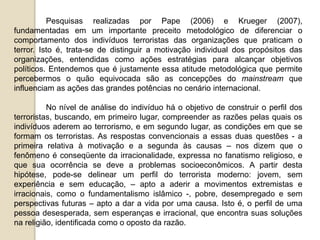 Pesquisas realizadas por Pape (2006) e Krueger (2007),
fundamentadas em um importante preceito metodológico de diferenciar o
comportamento dos indivíduos terroristas das organizações que praticam o
terror. Isto é, trata-se de distinguir a motivação individual dos propósitos das
organizações, entendidas como ações estratégias para alcançar objetivos
políticos. Entendemos que é justamente essa atitude metodológica que permite
percebermos o quão equivocada são as concepções do mainstream que
influenciam as ações das grandes potências no cenário internacional.
No nível de análise do indivíduo há o objetivo de construir o perfil dos
terroristas, buscando, em primeiro lugar, compreender as razões pelas quais os
indivíduos aderem ao terrorismo, e em segundo lugar, as condições em que se
formam os terroristas. As respostas convencionais a essas duas questões - a
primeira relativa à motivação e a segunda às causas – nos dizem que o
fenômeno é conseqüente da irracionalidade, expressa no fanatismo religioso, e
que sua ocorrência se deve a problemas socioeconômicos. A partir desta
hipótese, pode-se delinear um perfil do terrorista moderno: jovem, sem
experiência e sem educação, – apto a aderir a movimentos extremistas e
irracionais, como o fundamentalismo islâmico -, pobre, desempregado e sem
perspectivas futuras – apto a dar a vida por uma causa. Isto é, o perfil de uma
pessoa desesperada, sem esperanças e irracional, que encontra suas soluções
na religião, identificada como o oposto da razão.
 