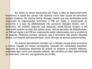Em todos os casos observados por Pape, a falta de desenvolvimento
econômico e social dos países não aparece como fator causal do terrorismo
suicida moderno. Da mesma forma, Krueger mostra que nas sociedades onde
originaram as organizações terroristas o PIB per capta, o crescimento da
economia e a taxa de alfabetização não possuem relações diretas com o
fenômeno. No entanto, segundo sua pesquisa, estes fatores tendem a ser
relevantes quando se trata dos países alvos: índices elevados de alfabetização,
de PIB per capta e do PIB em crescimento estão relacionados com a incidência
de ataques. Podemos concluir, portanto, que o terrorismo não possui relações
diretas com fatores socioeconômicos, como afirmam as teorias predominantes.
Os autores demonstram também ser a relação causal entre terrorismo
e cultura, traçada por essas concepções, baseada em conclusões precárias.
Segundo as pesquisas empíricas de ambos os autores, a questão religiosa,
entendida aqui como uma questão cultural, não constitui um fator determinante
do fenômeno, mas sim, um agravante do conflito.
 