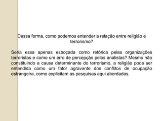 Dessa forma, como podemos entender a relação entre religião e
terrorismo?
Seria essa apenas esboçada como retórica pelas organizações
terroristas e como um erro de percepção pelos analistas? Mesmo não
constituindo a causa determinante do terrorismo, a religião pode ser
entendida como um fator agravante dos conflitos de ocupação
estrangeira, como explicitam as pesquisas aqui abordadas.
 
