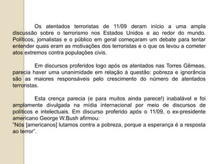 Os atentados terroristas de 11/09 deram início a uma ampla
discussão sobre o terrorismo nos Estados Unidos e ao redor do mundo.
Políticos, jornalistas e o público em geral começaram um debate para tentar
entender quais eram as motivações dos terroristas e o que os levou a cometer
atos extremos contra populações civis.
Em discursos proferidos logo após os atentados nas Torres Gêmeas,
parecia haver uma unanimidade em relação à questão: pobreza e ignorância
são as maiores responsáveis pelo crescimento do número de atentados
terroristas.
Esta crença parecia (e para muitos ainda parece!) inabalável e foi
amplamente divulgada na mídia internacional por meio de discursos de
políticos e intelectuais. Em discurso proferido após o 11/09, o ex-presidente
americano George W.Bush afirmou:
”Nós [americanos] lutamos contra a pobreza, porque a esperança é a resposta
ao terror”.
 