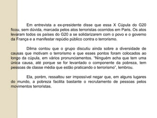 Em entrevista a ex-presidente disse que essa X Cúpula do G20
ficou, sem dúvida, marcada pelos atos terroristas ocorridos em Paris. Os atos
levaram todos os países do G20 a se solidarizarem com o povo e o governo
da França e a manifestar repúdio público contra o terrorismo.
Dilma contou que o grupo discutiu ainda sobre a diversidade de
causas que motivam o terrorismo e que esses pontos foram colocados ao
longo da cúpula, em vários pronunciamentos. “Ninguém acha que tem uma
única causa, até porque se for levantado o componente da pobreza, tem
pessoas de classe média que estão praticando o terrorismo”, lembrou.
Ela, porém, ressaltou ser impossível negar que, em alguns lugares
do mundo, a pobreza facilita bastante o recrutamento de pessoas pelos
movimentos terroristas.
 
