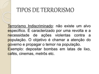 TIPOS DE TERRORISMO
Terrorismo Indiscriminado: não existe um alvo
específico. É caracterizado por uma revolta e a
necessidade de ações violentas contra a
população. O objetivo é chamar a atenção do
governo e propagar o temor na população.
Exemplo: depositar bombas em latas de lixo,
cafés, cinemas, metrôs etc.
 