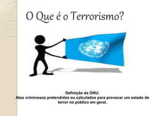 O Que é o Terrorismo?
Definição da ONU:
Atos criminosos pretendidos ou calculados para provocar um estado de
terror no público em geral.
 
