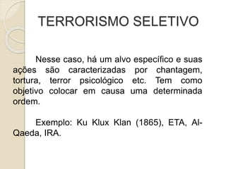 TERRORISMO SELETIVO
Nesse caso, há um alvo específico e suas
ações são caracterizadas por chantagem,
tortura, terror psicológico etc. Tem como
objetivo colocar em causa uma determinada
ordem.
Exemplo: Ku Klux Klan (1865), ETA, Al-
Qaeda, IRA.
 