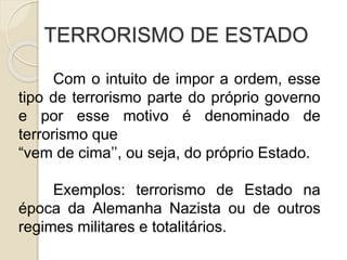 TERRORISMO DE ESTADO
Com o intuito de impor a ordem, esse
tipo de terrorismo parte do próprio governo
e por esse motivo é denominado de
terrorismo que
“vem de cima’’, ou seja, do próprio Estado.
Exemplos: terrorismo de Estado na
época da Alemanha Nazista ou de outros
regimes militares e totalitários.
 