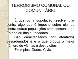 TERRORISMO COMUNAL OU
COMUNITÁRIO
É quando a população resolve lutar
contra algo que é imposto sobre ela, ou
contra outras populações sem consenso do
Estado ou das autoridades.
São caracterizados por atentados
desordenados e é o que produz o maior
número de vítimas e destruições.
Exemplos: Guerra Civis.
 