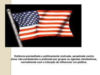 Violência premeditada e politicamente motivada, perpetrada contra
alvos não-combatentes e praticada por grupos ou agentes clandestinos,
normalmente com a intenção de influenciar um público.
 
