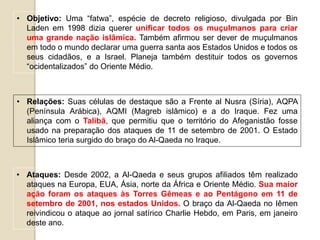 • Objetivo: Uma “fatwa”, espécie de decreto religioso, divulgada por Bin
Laden em 1998 dizia querer unificar todos os muçulmanos para criar
uma grande nação islâmica. Também afirmou ser dever de muçulmanos
em todo o mundo declarar uma guerra santa aos Estados Unidos e todos os
seus cidadãos, e a Israel. Planeja também destituir todos os governos
“ocidentalizados” do Oriente Médio.
• Relações: Suas células de destaque são a Frente al Nusra (Síria), AQPA
(Península Arábica), AQMI (Magreb islâmico) e a do Iraque. Fez uma
aliança com o Talibã, que permitiu que o território do Afeganistão fosse
usado na preparação dos ataques de 11 de setembro de 2001. O Estado
Islâmico teria surgido do braço do Al-Qaeda no Iraque.
• Ataques: Desde 2002, a Al-Qaeda e seus grupos afiliados têm realizado
ataques na Europa, EUA, Ásia, norte da África e Oriente Médio. Sua maior
ação foram os ataques às Torres Gêmeas e ao Pentágono em 11 de
setembro de 2001, nos estados Unidos. O braço da Al-Qaeda no Iêmen
reivindicou o ataque ao jornal satírico Charlie Hebdo, em Paris, em janeiro
deste ano.
 
