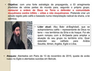 • Líder atual: Abu Bakr al-Baghdadi, que se
autoproclamou califa – representante de Deus na
terra – nos territórios da Síria e do Iraque. Foi ele
quem rompeu com a Al-Qaeda para ampliar a
atuação do seu grupo no território sírio. Quer
estender seu califado para Arábia
Saudita, Iêmen, Argélia, Egito e Líbia.
• Objetivo: com uma forte estratégia de propaganda, o EI arregimenta
jihadistas de várias partes do mundo para, segundo o próprio grupo,
restaurar a ordem de Deus na Terra e defender a comunidade
muçulmana contra infiéis – xiitas e não muçulmanos. Pretende criar um
estado regido pelo califa e baseado numa interpretação radical da sharia, a lei
islâmica.
• Ataques: Atentados em Paris de 13 de novembro de 2015, queda de avião
russo no Egito e atentados suicidas em Beirute.
 