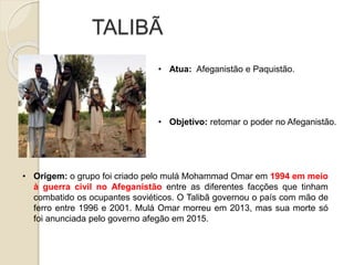 TALIBÃ
• Atua: Afeganistão e Paquistão.
• Origem: o grupo foi criado pelo mulá Mohammad Omar em 1994 em meio
à guerra civil no Afeganistão entre as diferentes facções que tinham
combatido os ocupantes soviéticos. O Talibã governou o país com mão de
ferro entre 1996 e 2001. Mulá Omar morreu em 2013, mas sua morte só
foi anunciada pelo governo afegão em 2015.
• Objetivo: retomar o poder no Afeganistão.
 