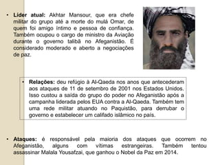 • Líder atual: Akhtar Mansour, que era chefe
militar do grupo até a morte do mulá Omar, de
quem foi amigo íntimo e pessoa de confiança.
Também ocupou o cargo de ministro da Aviação
durante o governo talibã no Afeganistão. É
considerado moderado e aberto a negociações
de paz.
• Relações: deu refúgio à Al-Qaeda nos anos que antecederam
aos ataques de 11 de setembro de 2001 nos Estados Unidos.
Isso custou a saída do grupo do poder no Afeganistão após a
campanha liderada pelos EUA contra a Al-Qaeda. Também tem
uma rede militar atuando no Paquistão, para derrubar o
governo e estabelecer um califado islâmico no país.
• Ataques: é responsável pela maioria dos ataques que ocorrem no
Afeganistão, alguns com vítimas estrangeiras. Também tentou
assassinar Malala Yousafzai, que ganhou o Nobel da Paz em 2014.
 