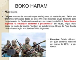 BOKO HARAM
• Atua: Nigéria.
• Origem: nasceu de uma seita que atraía jovens do norte do país. Existe em
diferentes formações desde os anos 90 e foi declarado grupo terrorista pelo
departamento de Estado norte-americano em novembro de 2013. Boko Haram
significa “a educação ocidental é pecaminosa” em hausa, língua mais
falada no norte da Nigéria. Também se autodenomina Grupo do Povo Sunita
para a Convocação e a Jihad ou Talibã Nigeriano.
• Relações: Estado Islâmico,
ao qual declarou lealdade
em março de 2015, e Al-
Qaeda
 