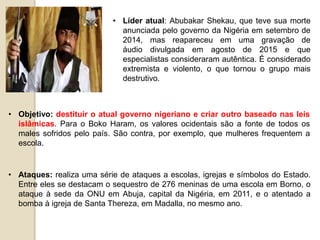 • Líder atual: Abubakar Shekau, que teve sua morte
anunciada pelo governo da Nigéria em setembro de
2014, mas reapareceu em uma gravação de
áudio divulgada em agosto de 2015 e que
especialistas consideraram autêntica. É considerado
extremista e violento, o que tornou o grupo mais
destrutivo.
• Objetivo: destituir o atual governo nigeriano e criar outro baseado nas leis
islâmicas. Para o Boko Haram, os valores ocidentais são a fonte de todos os
males sofridos pelo país. São contra, por exemplo, que mulheres frequentem a
escola.
• Ataques: realiza uma série de ataques a escolas, igrejas e símbolos do Estado.
Entre eles se destacam o sequestro de 276 meninas de uma escola em Borno, o
ataque à sede da ONU em Abuja, capital da Nigéria, em 2011, e o atentado a
bomba à igreja de Santa Thereza, em Madalla, no mesmo ano.
 