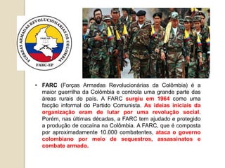 • FARC (Forças Armadas Revolucionárias da Colômbia) é a
maior guerrilha da Colômbia e controla uma grande parte das
áreas rurais do país. A FARC surgiu em 1964 como uma
facção informal do Partido Comunista. As ideias iniciais da
organização eram de lutar por uma revolução social.
Porém, nas últimas décadas, a FARC tem ajudado e protegido
a produção de cocaína na Colômbia. A FARC, que é composta
por aproximadamente 10.000 combatentes, ataca o governo
colombiano por meio de sequestros, assassinatos e
combate armado.
 