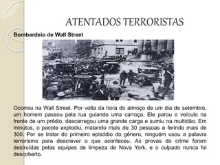 ATENTADOS TERRORISTAS
Bombardeio de Wall Street
Ocorreu na Wall Street. Por volta da hora do almoço de um dia de setembro,
um homem passou pela rua guiando uma carroça. Ele parou o veículo na
frente de um prédio, descarregou uma grande carga e sumiu na multidão. Em
minutos, o pacote explodiu, matando mais de 30 pessoas e ferindo mais de
300. Por se tratar do primeiro episódio do gênero, ninguém usou a palavra
terrorismo para descrever o que aconteceu. As provas do crime foram
destruídas pelas equipes de limpeza de Nova York, e o culpado nunca foi
descoberto.
 