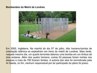 Bombardeio do Metrô de Londres
Em 2005, Inglaterra. Na manhã do dia 07 de julho, três homens-bomba de
orientação islâmica se explodiram em trens do metrô de Londres. Mais tarde,
naquele mesmo dia, um quarto terrorista detonou uma bomba em um ônibus de
dois andares. Além dos quatro homens, outras 52 pessoas foram mortas nos
ataques e mais de 700 ficaram feridas. A autoria dos atos foi reivindicada pela
Al Qaeda, no fim, nenhum responsável por ter participado do plano foi preso.
 