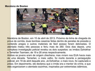 Maratona de Boston
Maratona de Boston, em 15 de abril de 2013. Próximo da linha de chegada da
prova de corrida, duas bombas caseiras feitas dentro de panelas de pressão e
contendo pregos e outros materiais de fácil acesso foram detonadas. O
atentado matou três pessoas e feriu mais de 260. Dois dias depois, uma
complexa investigação policial revelou os dois suspeitos: os irmãos Dzhokhar
e Tamerlan Tsarnaev, de 19 e 26 anos respectivamente.
Ambos os jovens eram de origem chechena, mas viviam nos EUA havia mais
de uma década. Tamerlan, o mais velho, foi morto durante a perseguição
policial, em 19 de abril daquele ano. Já Dzhokhar, o mais novo, foi capturado e
preso. Em depoimento, ele declarou que o irmão era o mentor do crime, e que
eles organizaram o atentado sozinhos, inspirados por extremistas islâmicos.
 