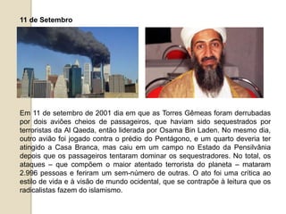 11 de Setembro
Em 11 de setembro de 2001 dia em que as Torres Gêmeas foram derrubadas
por dois aviões cheios de passageiros, que haviam sido sequestrados por
terroristas da Al Qaeda, então liderada por Osama Bin Laden. No mesmo dia,
outro avião foi jogado contra o prédio do Pentágono, e um quarto deveria ter
atingido a Casa Branca, mas caiu em um campo no Estado da Pensilvânia
depois que os passageiros tentaram dominar os sequestradores. No total, os
ataques – que compõem o maior atentado terrorista do planeta – mataram
2.996 pessoas e feriram um sem-número de outras. O ato foi uma crítica ao
estilo de vida e à visão de mundo ocidental, que se contrapõe à leitura que os
radicalistas fazem do islamismo.
 