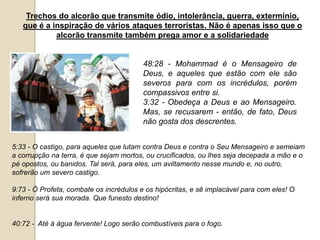 Trechos do alcorão que transmite ódio, intolerância, guerra, extermínio,
que é a inspiração de vários ataques terroristas. Não é apenas isso que o
alcorão transmite também prega amor e a solidariedade
48:28 - Mohammad é o Mensageiro de
Deus, e aqueles que estão com ele são
severos para com os incrédulos, porém
compassivos entre si.
3:32 - Obedeça a Deus e ao Mensageiro.
Mas, se recusarem - então, de fato, Deus
não gosta dos descrentes.
5:33 - O castigo, para aqueles que lutam contra Deus e contra o Seu Mensageiro e semeiam
a corrupção na terra, é que sejam mortos, ou crucificados, ou lhes seja decepada a mão e o
pé opostos, ou banidos. Tal será, para eles, um aviltamento nesse mundo e, no outro,
sofrerão um severo castigo.
9:73 - Ó Profeta, combate os incrédulos e os hipócritas, e sê implacável para com eles! O
inferno será sua morada. Que funesto destino!
40:72 - Até à água fervente! Logo serão combustíveis para o fogo.
 