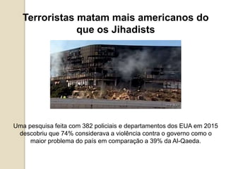 Terroristas matam mais americanos do
que os Jihadists
Uma pesquisa feita com 382 policiais e departamentos dos EUA em 2015
descobriu que 74% considerava a violência contra o governo como o
maior problema do país em comparação a 39% da Al-Qaeda.
 