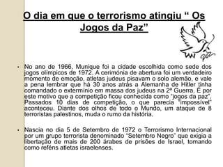 O dia em que o terrorismo atingiu “ Os
Jogos da Paz”
• No ano de 1966, Munique foi a cidade escolhida como sede dos
jogos olímpicos de 1972. A cerimónia de abertura foi um verdadeiro
momento de emoção, atletas judeus pisavam o solo alemão, e vale
a pena lembrar que há 30 anos atrás a Alemanha de Hitler tinha
comandado o extermínio em massa dos judeus na 2ª Guerra. É por
este motivo que a competição ficou conhecida como “jogos da paz”.
Passados 10 dias de competição, o que parecia “impossível”
aconteceu. Diante dos olhos de todo o Mundo, um ataque de 8
terroristas palestinos, muda o rumo da história.
• Nascia no dia 5 de Setembro de 1972 o Terrorismo Internacional
por um grupo terrorista denominado “Setembro Negro” que exigia a
libertação de mais de 200 árabes de prisões de Israel, tomando
como reféns atletas israelenses.
 