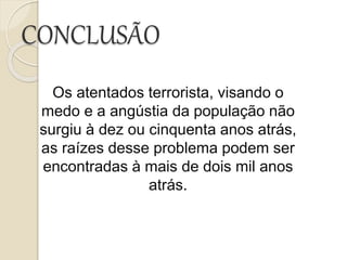 CONCLUSÃO
Os atentados terrorista, visando o
medo e a angústia da população não
surgiu à dez ou cinquenta anos atrás,
as raízes desse problema podem ser
encontradas à mais de dois mil anos
atrás.
 