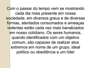 Com o passar do tempo vem se mostrando
cada dia mais presente em nossa
sociedade, em diversos graus e de diversas
formas, atentados consumados e ameaças
violentas estão cada vez mais banalizados
em nosso cotidiano. Os seres humanos,
quando identificados com um objetivo
comum, são capazes de realizar atos
extremos em nome de um grupo, ideal
político ou obediência a um líder
 