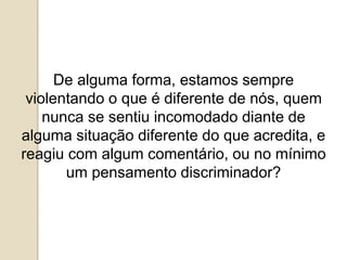 De alguma forma, estamos sempre
violentando o que é diferente de nós, quem
nunca se sentiu incomodado diante de
alguma situação diferente do que acredita, e
reagiu com algum comentário, ou no mínimo
um pensamento discriminador?
 