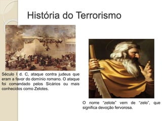 História do Terrorismo
Século I d. C, ataque contra judeus que
eram a favor do domínio romano. O ataque
foi comandado pelos Sicários ou mais
conhecidos como Zelotes.
O nome “zelote” vem de “zelo”, que
significa devoção fervorosa.
 