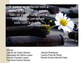 “A justiça se defende com a
razão, e não com as armas.
Não se perde nada com a
paz, e pode perder-se
tudo com a guerra.”
(PAPA JOÃO PAULO XXIII)
Alunos:
Camilly de Castro Santos
Elisangela de Fátima Lopes
Everton Candido Lopes
Franciane Santos Soares
Jéssica Rodrigues
Lorena Faria de Paula
Murieli Cristina Bichofi Feles
 