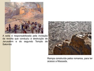 A seita é responsabilizada pela incitação
da revolta que conduziu à destruição de
Jerusalém e do segundo Templo de
Salomão
Rampa construída pelos romanos, para ter
acesso a Massada.
 