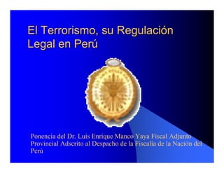 El Terrorismo, su RegulaciEl Terrorismo, su Regulacióónn
Legal en PerLegal en Perúú
Ponencia del Dr. Luis Enrique Manco Yaya Fiscal Adjunto
Provincial Adscrito al Despacho de la Fiscalía de la Nación del
Perú
 