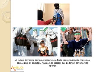A cultura terrorista começa, muitas vezes, desde pequeno, criando males não
apenas para os atacados, mas para as pessoas que poderiam ter uma vida
normal.
 