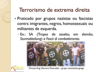 Terrorismo de extrema direita
 Praticado por grupos nazistas ou fascistas
contra imigrantes, negros, homossexuais ou
militantes de esquerda.
◦ Ex.: SA (Tropas de assalto, em alemão,
Sturmabteilung) e Fascii di combattimento.
Chryssi Argi (Aurora Dourada) – grupo neonazista grego
 