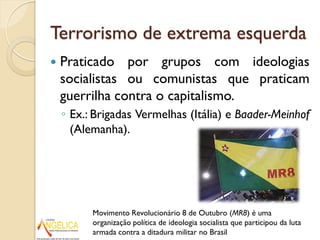 Terrorismo de extrema esquerda
 Praticado por grupos com ideologias
socialistas ou comunistas que praticam
guerrilha contra o capitalismo.
◦ Ex.: Brigadas Vermelhas (Itália) e Baader-Meinhof
(Alemanha).
Movimento Revolucionário 8 de Outubro (MR8) é uma
organização política de ideologia socialista que participou da luta
armada contra a ditadura militar no Brasil
 