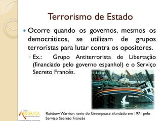 Terrorismo de Estado
 Ocorre quando os governos, mesmos os
democráticos, se utilizam de grupos
terroristas para lutar contra os opositores.
◦ Ex.: Grupo Antiterrorista de Libertação
(financiado pelo governo espanhol) e o Serviço
Secreto Francês.
RainbowWarrior: navio do Greenpeace afundado em 1971 pelo
Serviço Secreto Francês
 