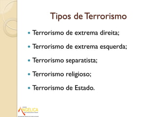 Tipos de Terrorismo
 Terrorismo de extrema direita;
 Terrorismo de extrema esquerda;
 Terrorismo separatista;
 Terrorismo religioso;
 Terrorismo de Estado.
 