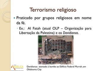 Terrorismo religioso
 Praticado por grupos religiosos em nome
da fé.
◦ Ex.: Al Fatah (atual OLP – Organização para
Libertação da Palestina) e os Davidianos.
Davidianos: atentado à bomba ao Edifício Federal Murrah, em
Oklahoma City
 