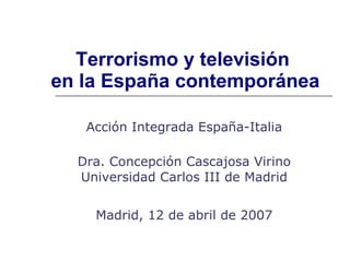 Terrorismo y televisión  en la España contemporánea Acción Integrada España-Italia Dra. Concepción Cascajosa Virino Universidad Carlos III de Madrid Madrid, 12 de abril de 2007 