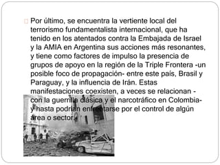 Por último, se encuentra la vertiente local del 
terrorismo fundamentalista internacional, que ha 
tenido en los atentados contra la Embajada de Israel 
y la AMIA en Argentina sus acciones más resonantes, 
y tiene como factores de impulso la presencia de 
grupos de apoyo en la región de la Triple Frontera -un 
posible foco de propagación- entre este país, Brasil y 
Paraguay, y la influencia de Irán. Estas 
manifestaciones coexisten, a veces se relacionan - 
con la guerrilla clásica y el narcotráfico en Colombia-y 
hasta podrían enfrentarse por el control de algún 
área o sector. 
 