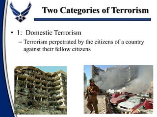 • 1: Domestic Terrorism
– Terrorism perpetrated by the citizens of a country
against their fellow citizens
Two Categories of Terrorism
 