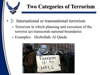 • 2: International or transnational terrorism
– Terrorism in which planning and execution of the
terrorist act transcends national boundaries
– Examples: Hezbollah; Al Qaeda
Two Categories of Terrorism
 