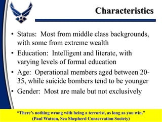 Characteristics
• Status: Most from middle class backgrounds,
with some from extreme wealth
• Education: Intelligent and literate, with
varying levels of formal education
• Age: Operational members aged between 20-
35, while suicide bombers tend to be younger
• Gender: Most are male but not exclusively
“There’s nothing wrong with being a terrorist, as long as you win.”
(Paul Watson, Sea Shepherd Conservation Society)
 