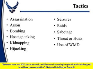 Tactics
• Assassination
• Arson
• Bombing
• Hostage taking
• Kidnapping
• Hijacking
• Seizures
• Raids
• Sabotage
• Threat or Hoax
• Use of WMD
“Between now and 2015 terrorist tactics will become increasingly sophisticated and designed
to achieve mass casualties.” (National Intelligence Council)
 